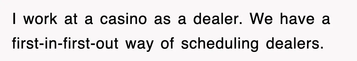 I work at a casino as a dealer. We have a first-in-first-out way of scheduling dealers.