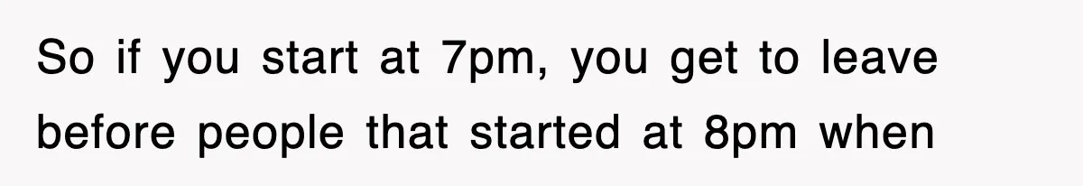 So if you start at 7pm, you get to leave before people that started at 8pm when