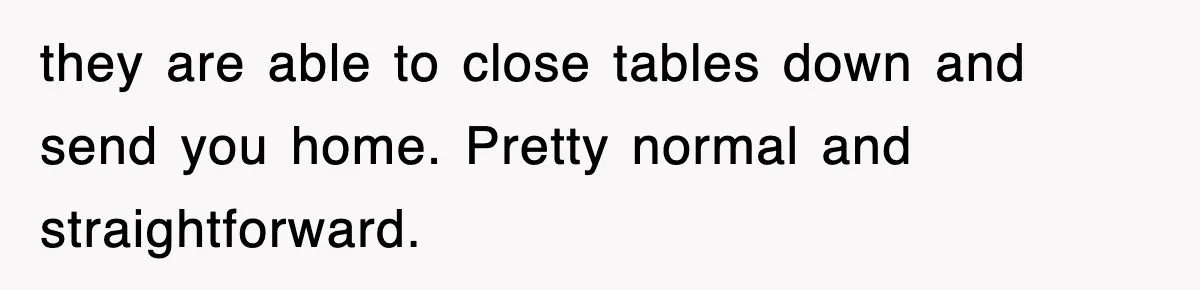 they are able to close tables down and send you home. Pretty normal and straightforward.