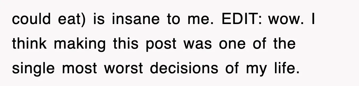 could eat) is insane to me. EDIT: wow. I think making this post was one of the single most worst decisions of my life.