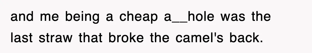 and me being a cheap a__hole was the last straw that broke the camel's back.