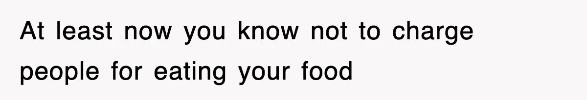 At least now you know not to charge people for eating your food