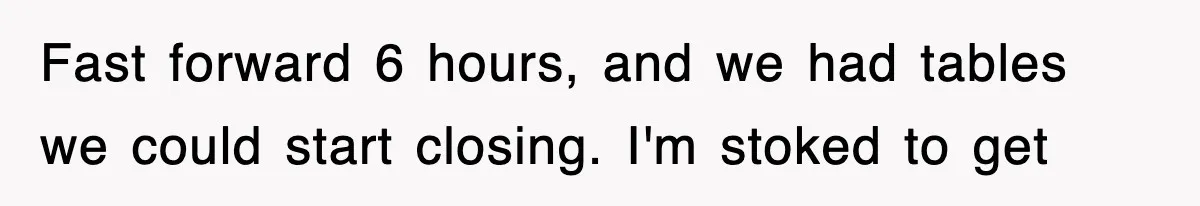 Fast forward 6 hours, and we had tables we could start closing. I'm stoked to get