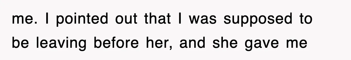 me. I pointed out that I was supposed to be leaving before her, and she gave me
