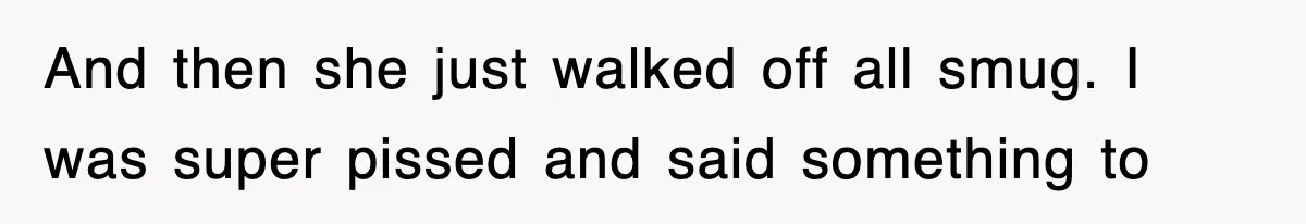 And then she just walked off all smug. I was super pissed and said something to