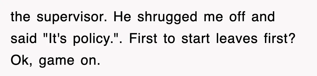 the supervisor. He shrugged me off and said "It's policy.". First to start leaves first? Ok, game on.