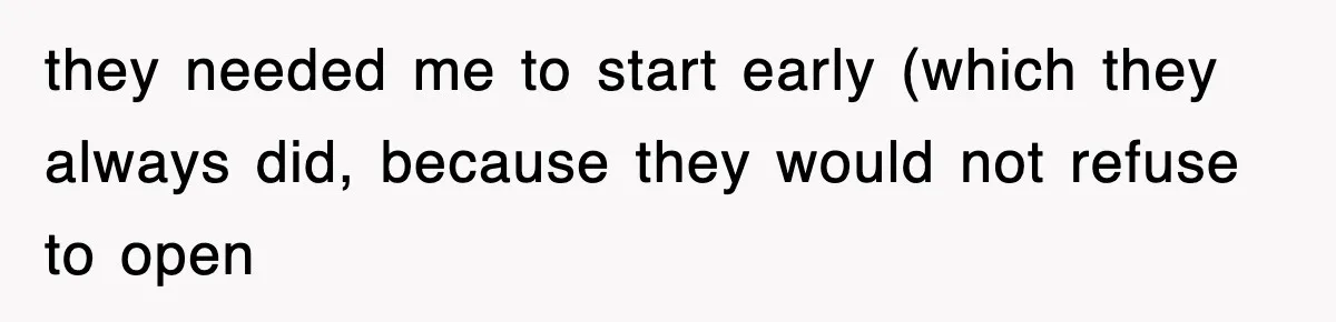 they needed me to start early (which they always did, because they would not refuse to open