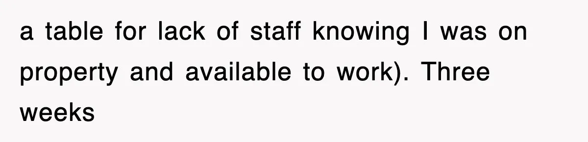 a table for lack of staff knowing I was on property and available to work). Three weeks