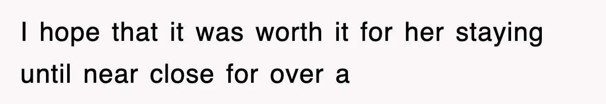 I hope that it was worth it for her staying until near close for over a