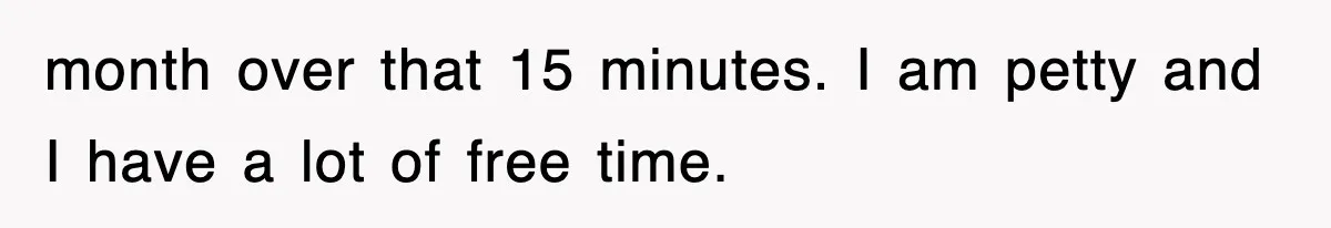 month over that 15 minutes. I am petty and I have a lot of free time.