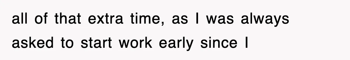 all of that extra time, as I was always asked to start work early since I