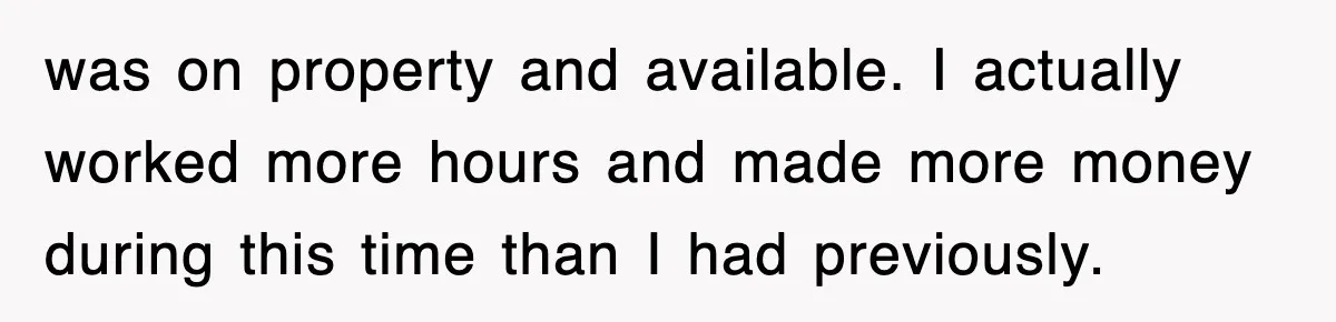 was on property and available. I actually worked more hours and made more money during this time than I had previously.