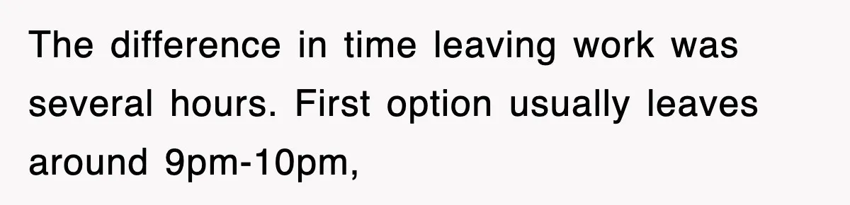 The difference in time leaving work was several hours. First option usually leaves around 9pm-10pm,