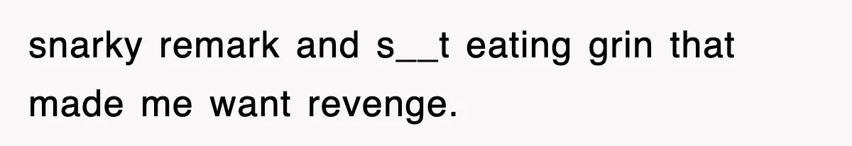 snarky remark and s__t eating grin that made me want revenge.
