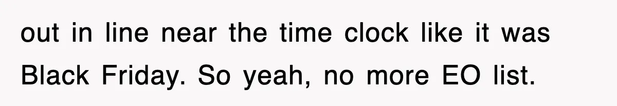 out in line near the time clock like it was Black Friday. So yeah, no more EO list.