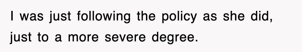 I was just following the policy as she did, just to a more severe degree.