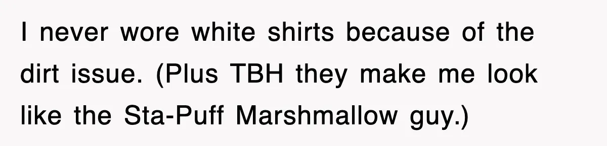 I never wore white shirts because of the dirt issue. (Plus TBH they make me look like the Sta-Puff Marshmallow guy.)