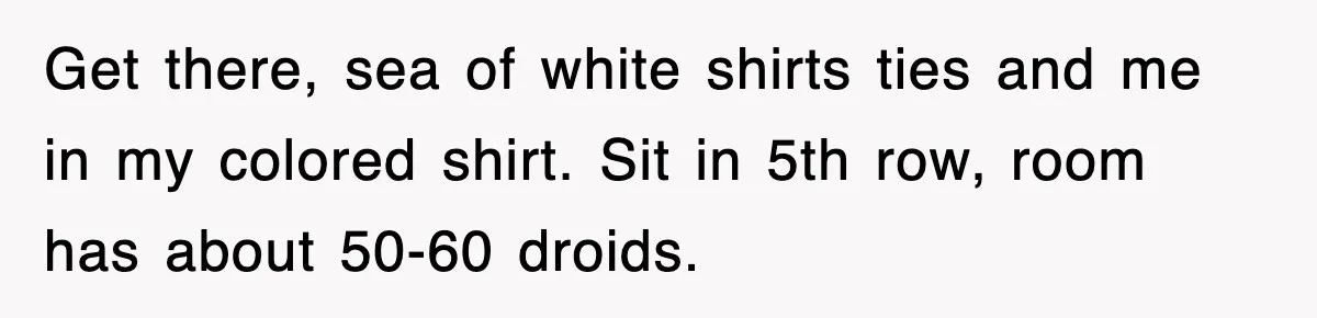 Get there, sea of white shirts ties and me in my colored shirt. Sit in 5th row, room has about 50-60 droids.