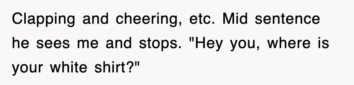 Clapping and cheering, etc. Mid sentence he sees me and stops. "Hey you, where is your white shirt?"