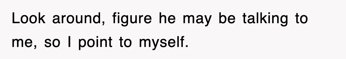 Look around, figure he may be talking to me, so I point to myself.
