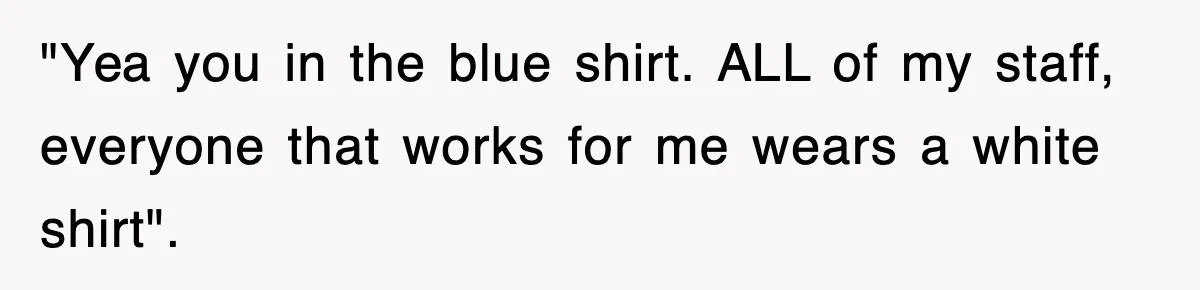 "Yea you in the blue shirt. ALL of my staff, everyone that works for me wears a white shirt".