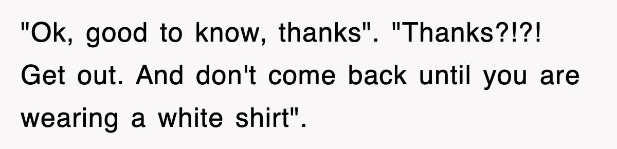 "Ok, good to know, thanks". "Thanks?!?! Get out. And don't come back until you are wearing a white shirt".