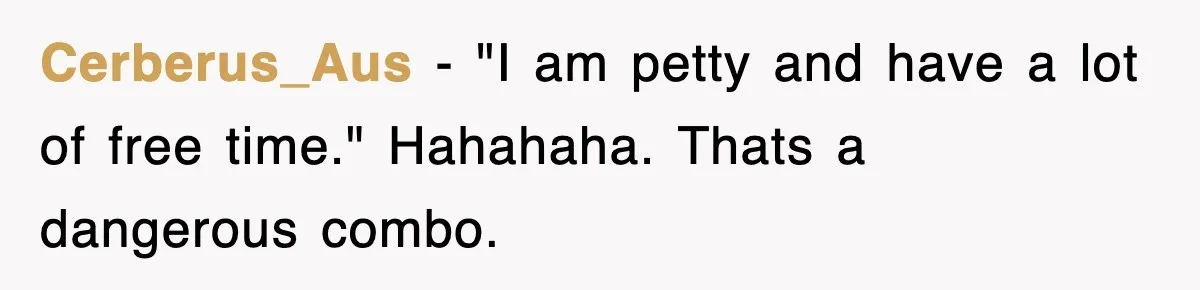 Cerberus_Aus − "I am petty and have a lot of free time." Hahahaha. Thats a dangerous combo.