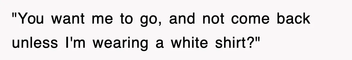 "You want me to go, and not come back unless I'm wearing a white shirt?"
