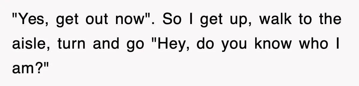 "Yes, get out now". So I get up, walk to the aisle, turn and go "Hey, do you know who I am?"