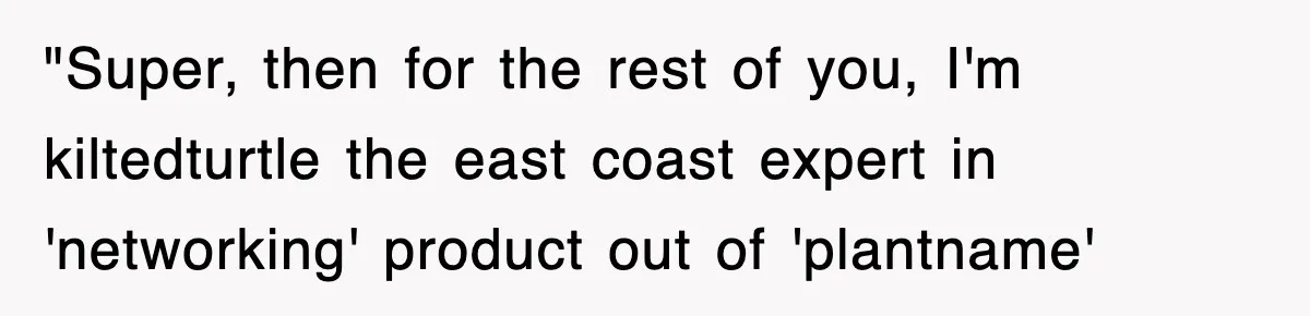 "Super, then for the rest of you, I'm kiltedturtle the east coast expert in 'networking' product out of 'plantname'