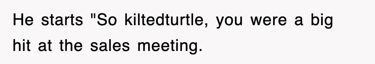 He starts "So kiltedturtle, you were a big hit at the sales meeting.