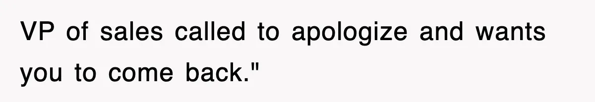 VP of sales called to apologize and wants you to come back."
