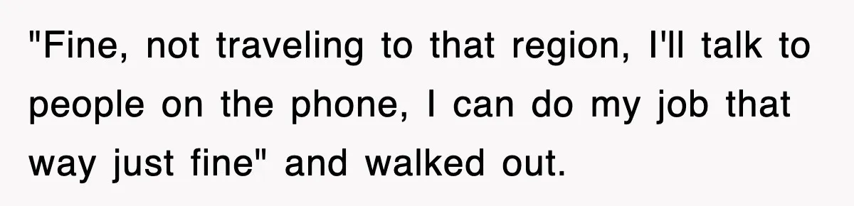 "Fine, not traveling to that region, I'll talk to people on the phone, I can do my job that way just fine" and walked out.