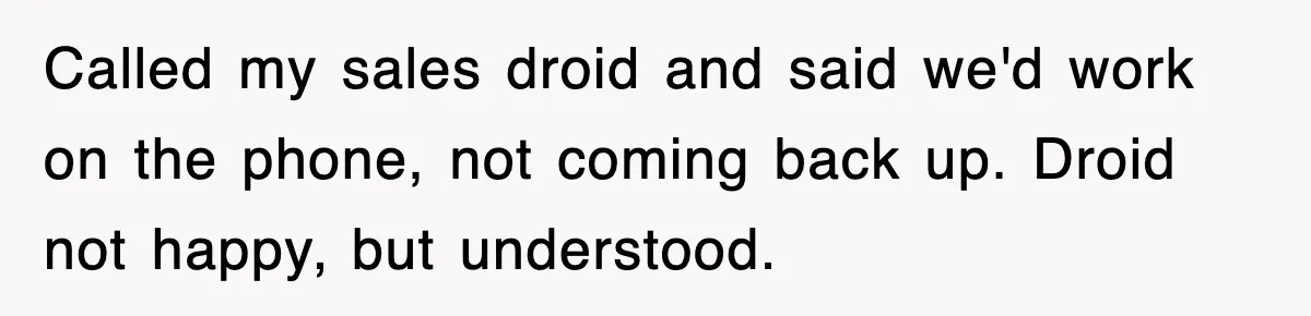 Called my sales droid and said we'd work on the phone, not coming back up. Droid not happy, but understood.