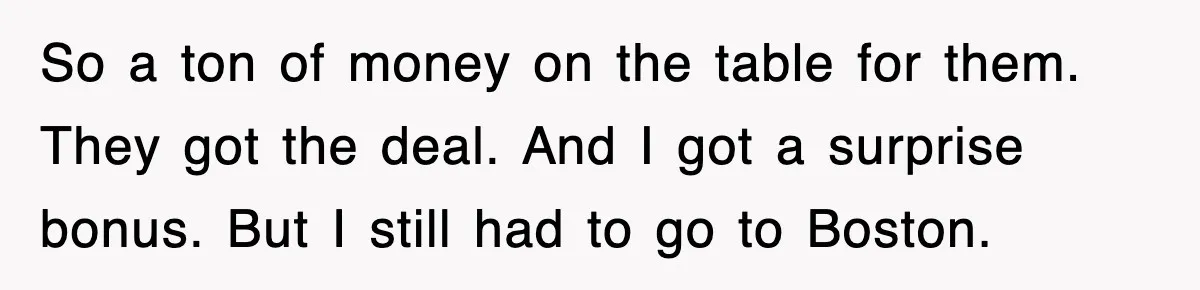 So a ton of money on the table for them. They got the deal. And I got a surprise bonus. But I still had to go to Boston.