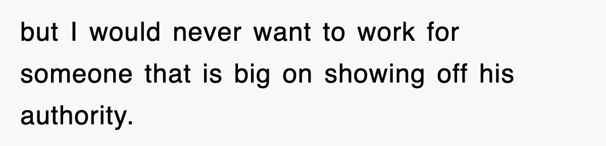 but I would never want to work for someone that is big on showing off his authority.