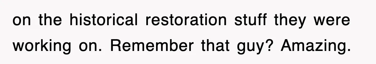 on the historical restoration stuff they were working on. Remember that guy? Amazing.