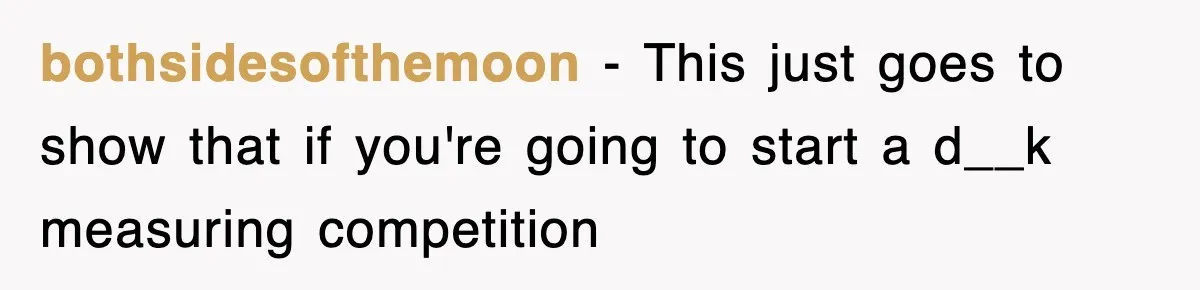 bothsidesofthemoon − This just goes to show that if you're going to start a d__k measuring competition