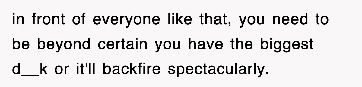 in front of everyone like that, you need to be beyond certain you have the biggest d__k or it'll backfire spectacularly.
