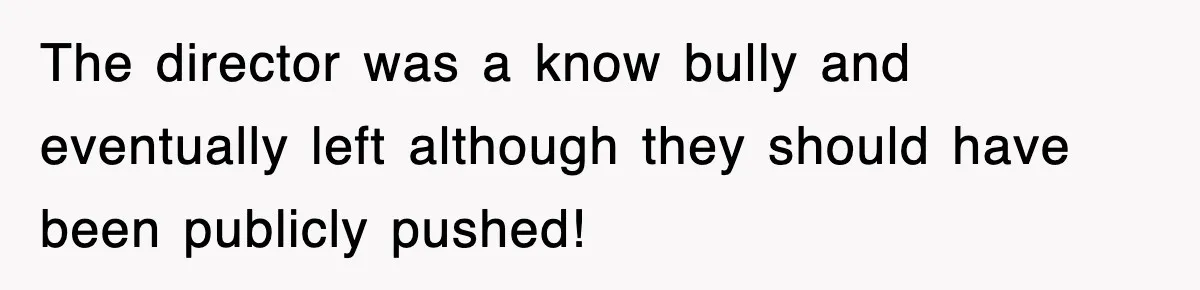 The director was a know bully and eventually left although they should have been publicly pushed!