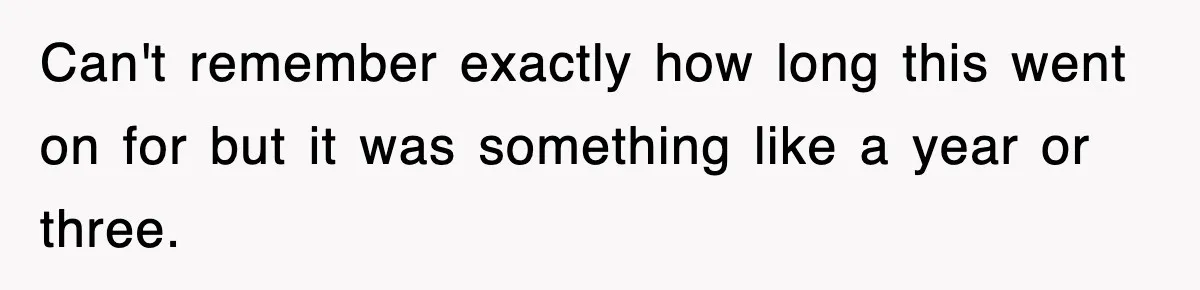 Can't remember exactly how long this went on for but it was something like a year or three.