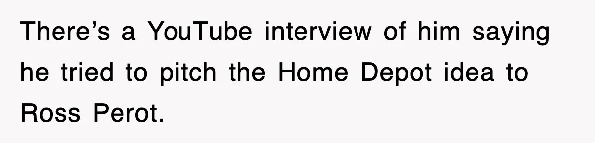 There’s a YouTube interview of him saying he tried to pitch the Home Depot idea to Ross Perot.