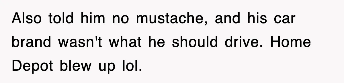 Also told him no mustache, and his car brand wasn't what he should drive. Home Depot blew up lol.