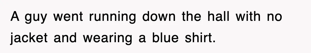 A guy went running down the hall with no jacket and wearing a blue shirt.