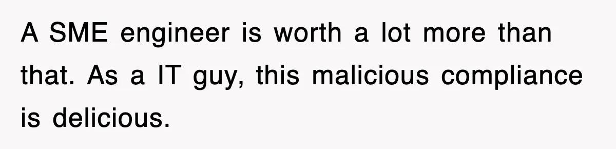 A SME engineer is worth a lot more than that. As a IT guy, this malicious compliance is delicious.