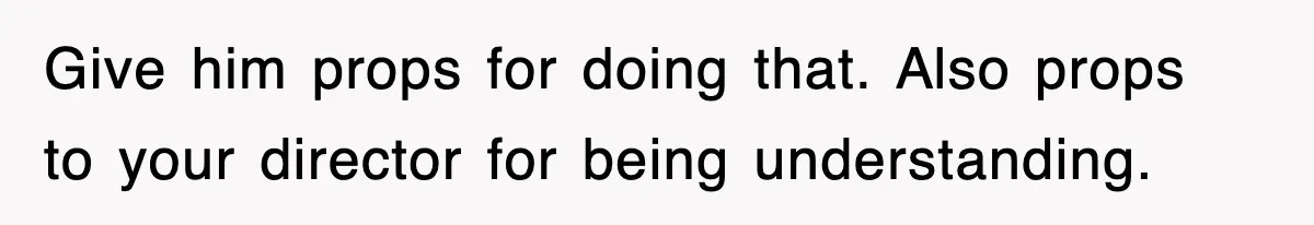 Give him props for doing that. Also props to your director for being understanding.