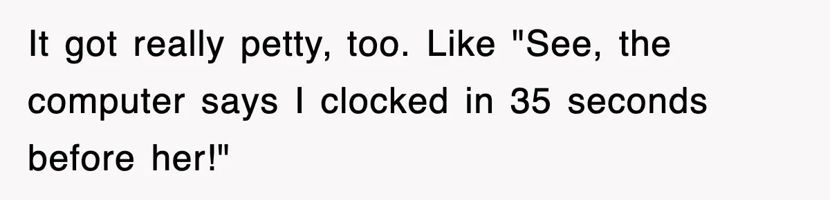 It got really petty, too. Like "See, the computer says I clocked in 35 seconds before her!"