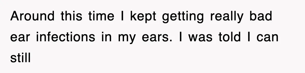 Around this time I kept getting really bad ear infections in my ears. I was told I can still