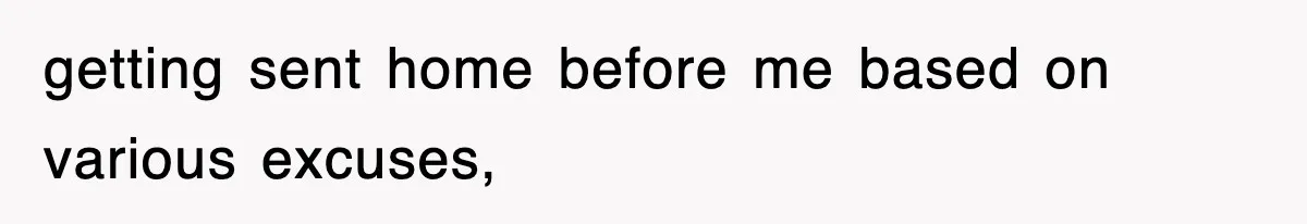 getting sent home before me based on various excuses,