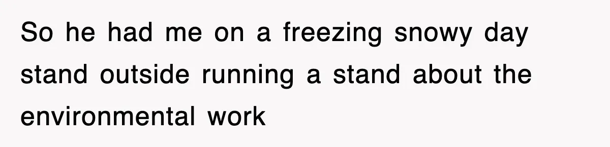 So he had me on a freezing snowy day stand outside running a stand about the environmental work